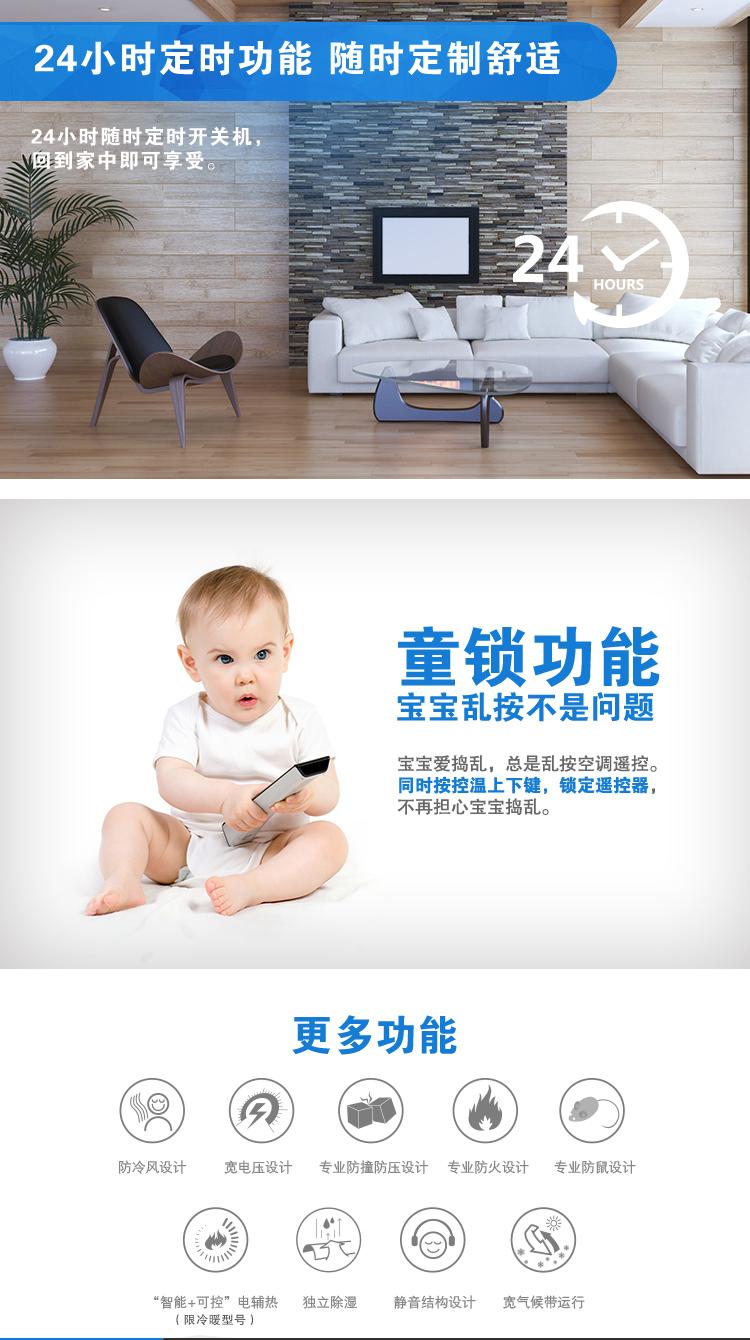 4、24小時(shí)定時(shí)功能，隨時(shí)定制舒適：24小時(shí)隨時(shí)定時(shí)開關(guān)機(jī)，回到家中即可享受。5、童鎖功能，寶寶亂按不是問(wèn)題：寶寶愛搗亂，總是亂按空調(diào)遙控。可以同時(shí)按控溫上下鍵，鎖定遙控器，不在擔(dān)心寶寶搗亂。6、還有防冷風(fēng)設(shè)計(jì)、寬電壓設(shè)計(jì)、專業(yè)防撞防壓設(shè)計(jì)、專業(yè)防火設(shè)計(jì)、專業(yè)防鼠設(shè)計(jì)、靜音結(jié)構(gòu)設(shè)計(jì)、寬氣候帶運(yùn)行等功能