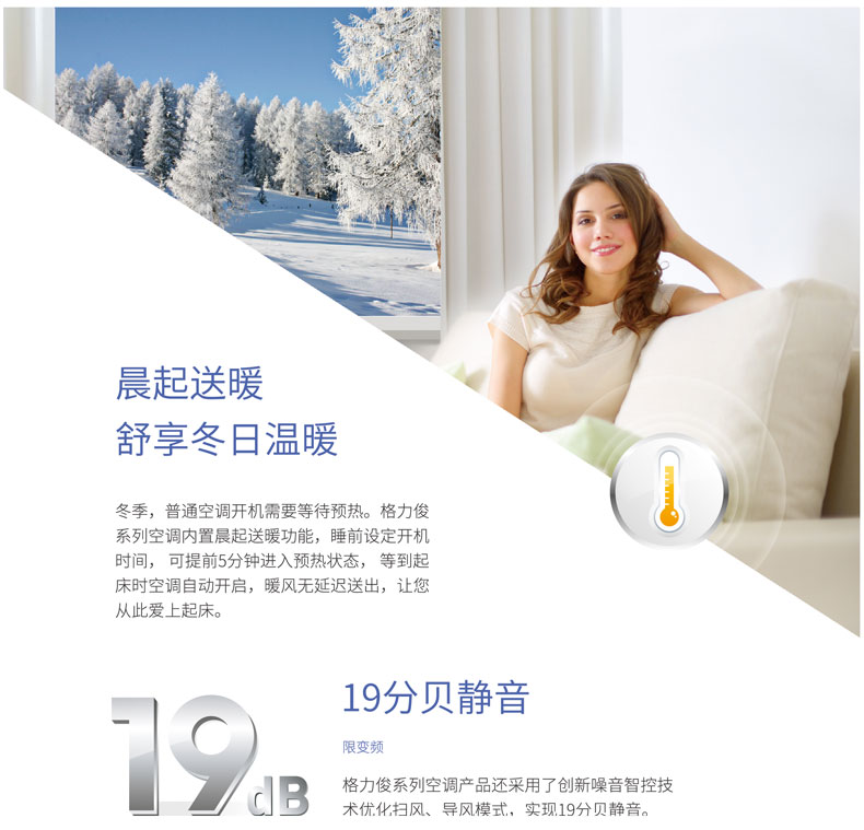 冬季，普通空調(diào)開機(jī)需要等待預(yù)熱，格力俊系列空調(diào)內(nèi)置晨起送暖功能，睡前設(shè)定開機(jī)時(shí)間，可提前5分鐘進(jìn)入預(yù)熱狀態(tài)，等到起床時(shí)空調(diào)自動(dòng)開啟，暖風(fēng)無延遲送出，讓您從此愛上起床。格力俊系列空調(diào)還采用了創(chuàng)新噪音智控技術(shù)優(yōu)化掃風(fēng)、導(dǎo)風(fēng)模式，實(shí)現(xiàn)19分貝靜音