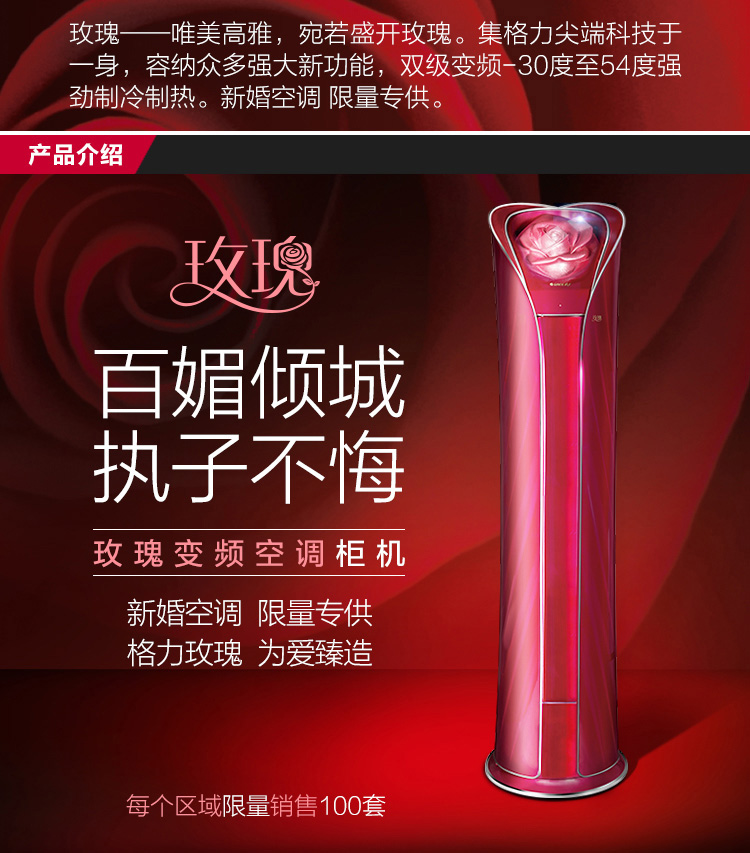 玫瑰-唯美高雅，宛若盛開的玫瑰。集格力頂尖科技于一身，容納眾多強(qiáng)大新功能，雙級(jí)變頻-30度至54度強(qiáng)勁制冷制熱。新婚空調(diào)，限量專供。