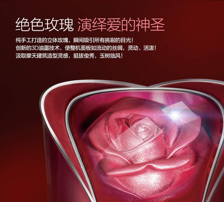 純手工打造立體玫瑰，瞬間吸引所有挑剔的目光！創(chuàng)新的3D油墨技術(shù)，使整機(jī)面板如流動(dòng)的絲綢，靈動(dòng)，活潑！汲取摩天建筑造型靈感，挺拔俊秀，玉樹臨風(fēng)！
