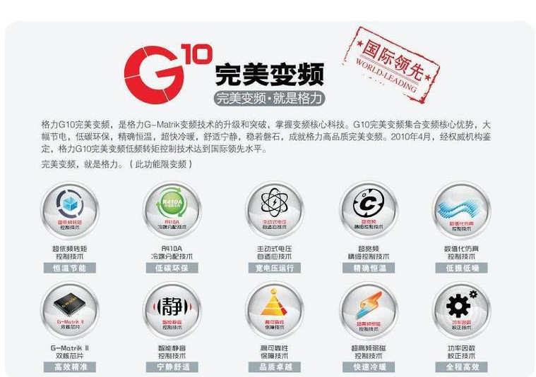 格力G10完美變頻，是格力G-Matrik變頻技術(shù)的升級和突破，掌握變頻核心技術(shù)，G10完美變頻集合變頻核心優(yōu)勢，大幅節(jié)電，低碳環(huán)保，精確恒溫，超快冷暖，舒適寧靜，穩(wěn)若磐石，成就了格力高品質(zhì)完美變頻。2010年4月經(jīng)權(quán)威機(jī)構(gòu)鑒定，格力G10完美變頻轉(zhuǎn)矩控制技術(shù)達(dá)到國際領(lǐng)先水平。